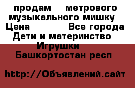 продам 1,5метрового музыкального мишку › Цена ­ 2 500 - Все города Дети и материнство » Игрушки   . Башкортостан респ.